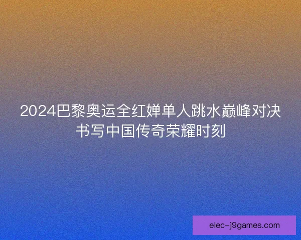 2024巴黎奥运全红婵单人跳水巅峰对决书写中国传奇荣耀时刻