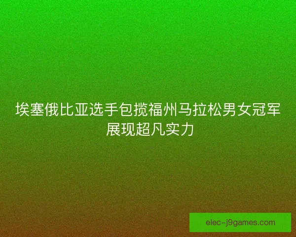 埃塞俄比亚选手包揽福州马拉松男女冠军 展现超凡实力