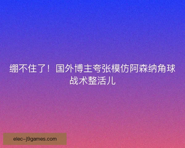 绷不住了！国外博主夸张模仿阿森纳角球战术整活儿